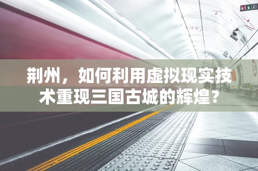荆州，如何利用虚拟现实技术重现三国古城的辉煌？