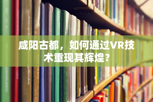 咸阳古都，如何通过VR技术重现其辉煌？