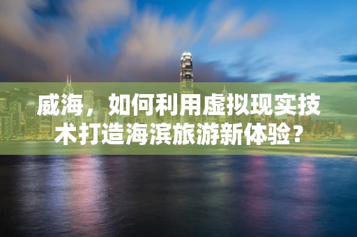 威海，如何利用虚拟现实技术打造海滨旅游新体验？
