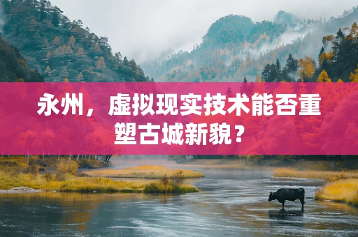 永州，虚拟现实技术能否重塑古城新貌？