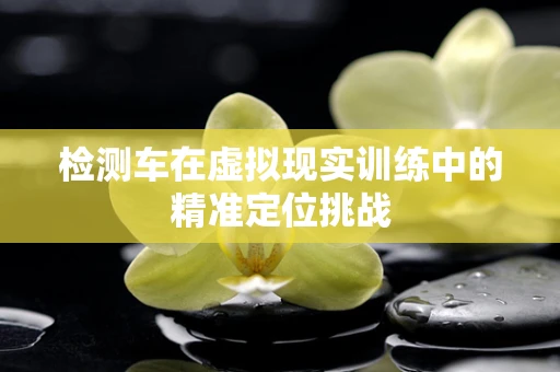检测车在虚拟现实训练中的精准定位挑战