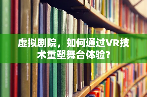 虚拟剧院，如何通过VR技术重塑舞台体验？