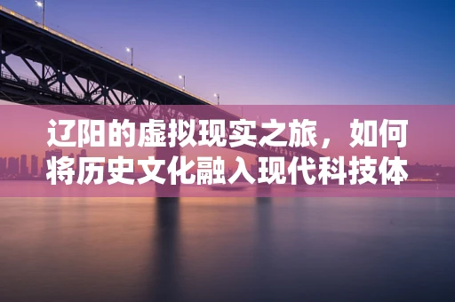 辽阳的虚拟现实之旅，如何将历史文化融入现代科技体验？