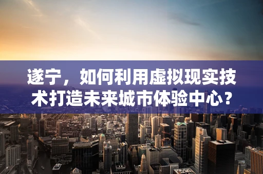 遂宁，如何利用虚拟现实技术打造未来城市体验中心？