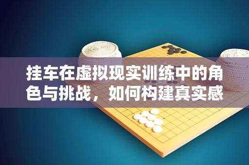 挂车在虚拟现实训练中的角色与挑战，如何构建真实感与安全性的平衡？