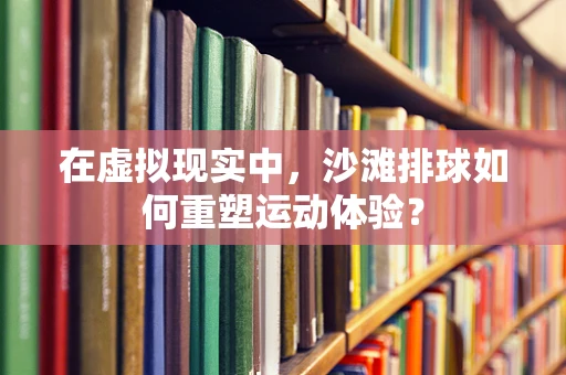 在虚拟现实中，沙滩排球如何重塑运动体验？