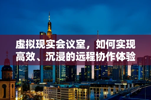 虚拟现实会议室，如何实现高效、沉浸的远程协作体验？