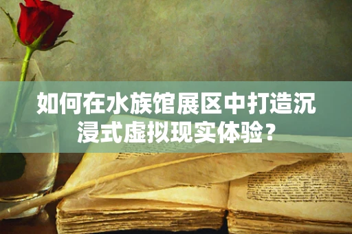 如何在水族馆展区中打造沉浸式虚拟现实体验？