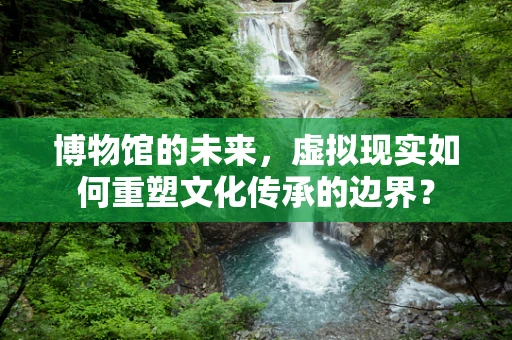 博物馆的未来，虚拟现实如何重塑文化传承的边界？