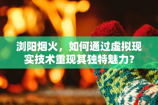 浏阳烟火，如何通过虚拟现实技术重现其独特魅力？