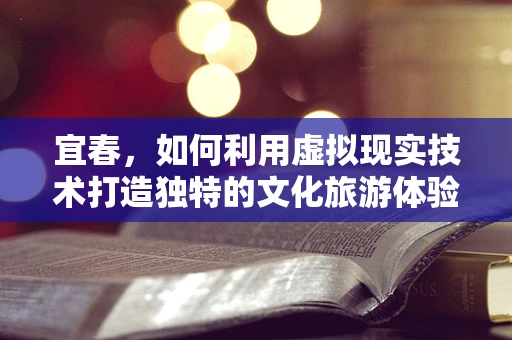 宜春，如何利用虚拟现实技术打造独特的文化旅游体验？