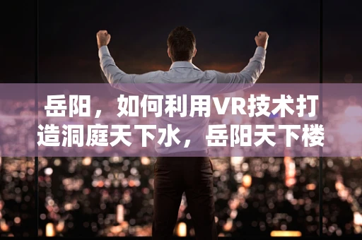 岳阳，如何利用VR技术打造洞庭天下水，岳阳天下楼的沉浸式文化体验？