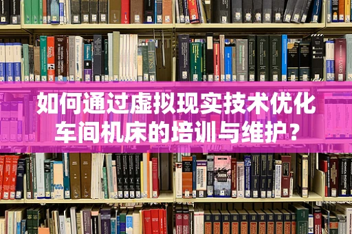 如何通过虚拟现实技术优化车间机床的培训与维护？