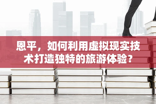恩平，如何利用虚拟现实技术打造独特的旅游体验？