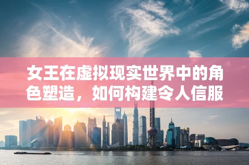 女王在虚拟现实世界中的角色塑造，如何构建令人信服的虚拟领袖形象？