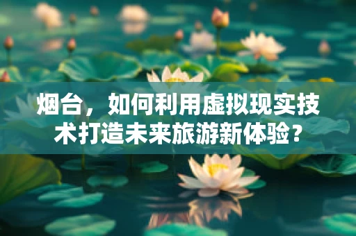 烟台，如何利用虚拟现实技术打造未来旅游新体验？
