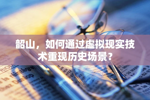 韶山，如何通过虚拟现实技术重现历史场景？