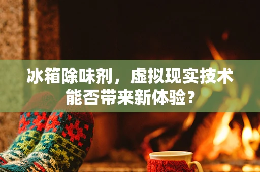 冰箱除味剂，虚拟现实技术能否带来新体验？