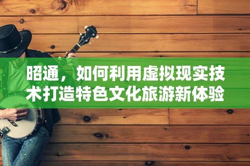 昭通，如何利用虚拟现实技术打造特色文化旅游新体验？