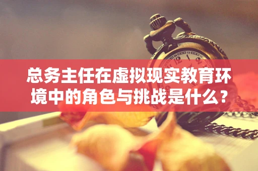 总务主任在虚拟现实教育环境中的角色与挑战是什么？