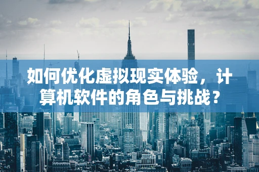 如何优化虚拟现实体验，计算机软件的角色与挑战？