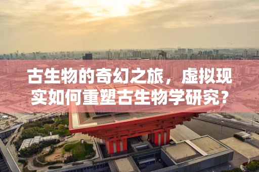 古生物的奇幻之旅，虚拟现实如何重塑古生物学研究？
