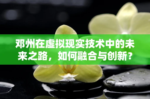 邓州在虚拟现实技术中的未来之路，如何融合与创新？