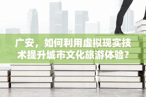 广安，如何利用虚拟现实技术提升城市文化旅游体验？