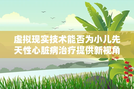 虚拟现实技术能否为小儿先天性心脏病治疗提供新视角？