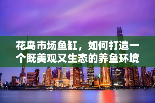 花鸟市场鱼缸，如何打造一个既美观又生态的养鱼环境？