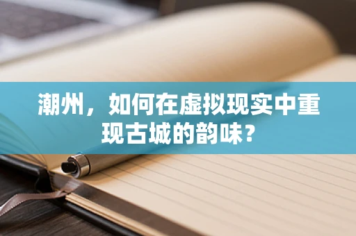 潮州，如何在虚拟现实中重现古城的韵味？