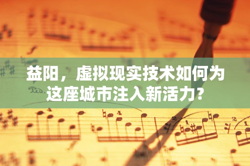 益阳，虚拟现实技术如何为这座城市注入新活力？