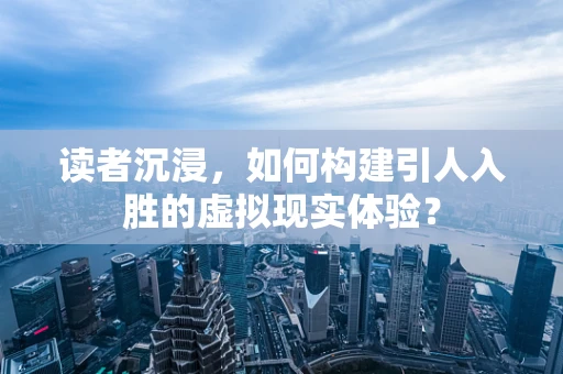 读者沉浸，如何构建引人入胜的虚拟现实体验？