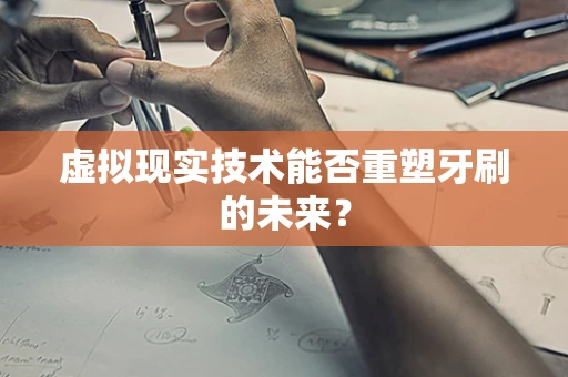 虚拟现实技术能否重塑牙刷的未来？