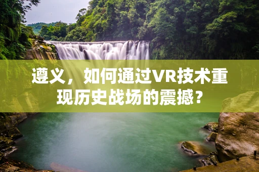 遵义，如何通过VR技术重现历史战场的震撼？