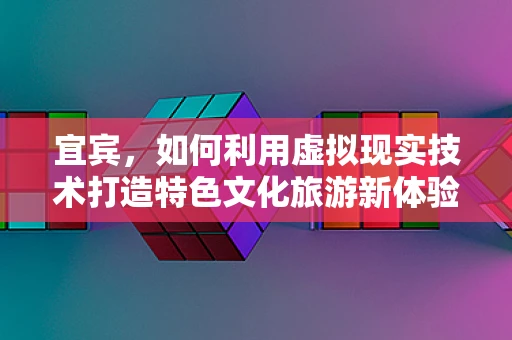 宜宾，如何利用虚拟现实技术打造特色文化旅游新体验？