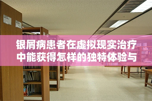 银屑病患者在虚拟现实治疗中能获得怎样的独特体验与疗效？