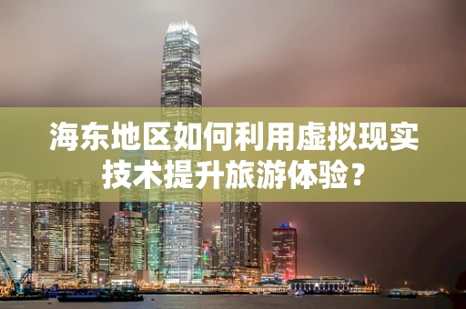 海东地区如何利用虚拟现实技术提升旅游体验？