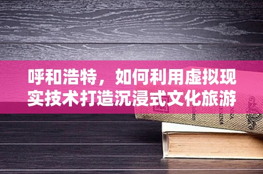 呼和浩特，如何利用虚拟现实技术打造沉浸式文化旅游新体验？