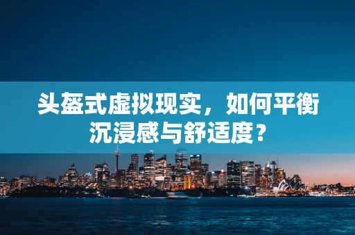 头盔式虚拟现实，如何平衡沉浸感与舒适度？