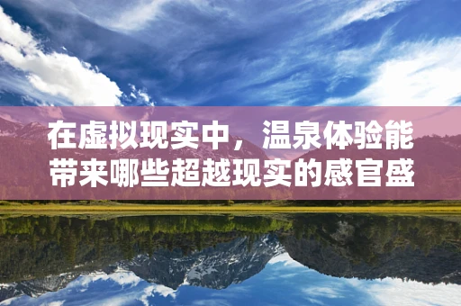 在虚拟现实中，温泉体验能带来哪些超越现实的感官盛宴？