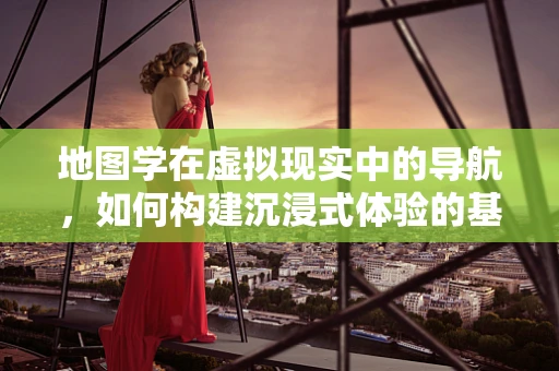 地图学在虚拟现实中的导航，如何构建沉浸式体验的基石？