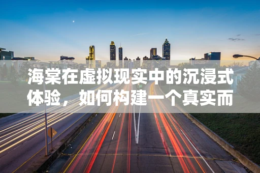 海棠在虚拟现实中的沉浸式体验，如何构建一个真实而迷人的虚拟海棠园？