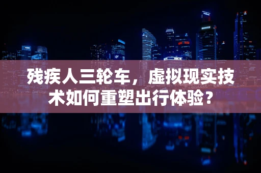 残疾人三轮车，虚拟现实技术如何重塑出行体验？
