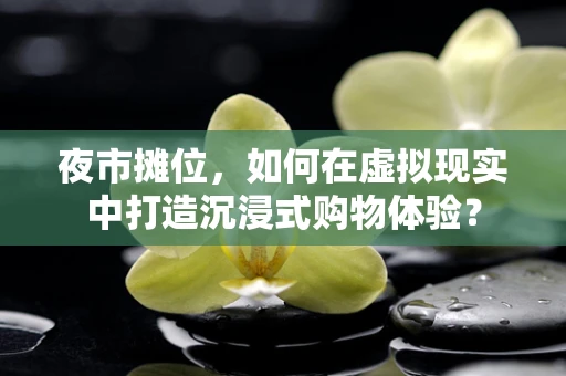 夜市摊位，如何在虚拟现实中打造沉浸式购物体验？