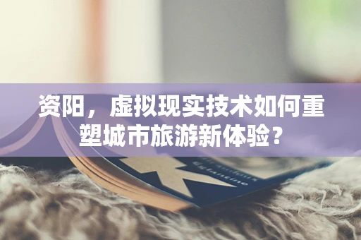 资阳，虚拟现实技术如何重塑城市旅游新体验？
