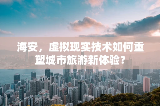 海安，虚拟现实技术如何重塑城市旅游新体验？