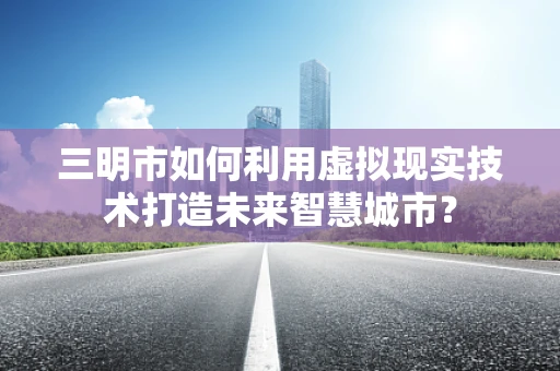 三明市如何利用虚拟现实技术打造未来智慧城市？
