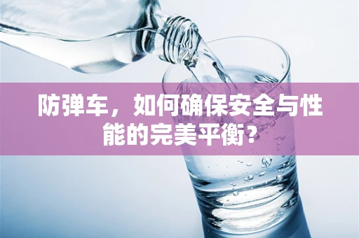防弹车，如何确保安全与性能的完美平衡？
