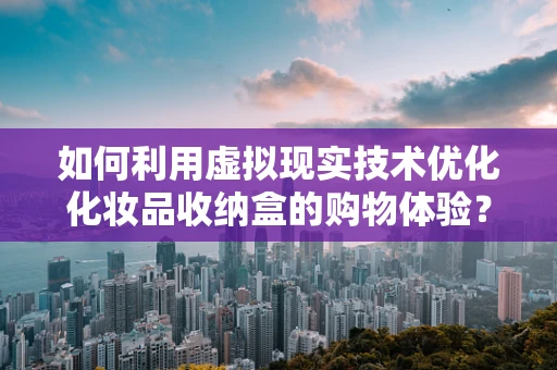 如何利用虚拟现实技术优化化妆品收纳盒的购物体验？